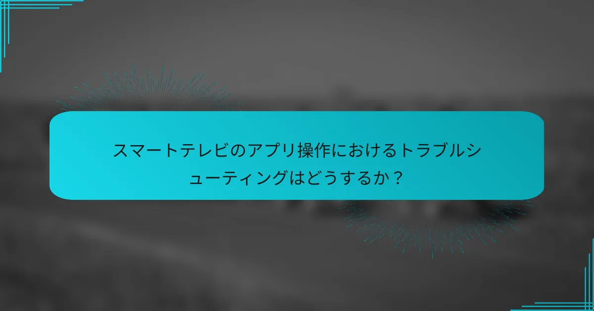 スマートテレビのアプリ操作におけるトラブルシューティングはどうするか？